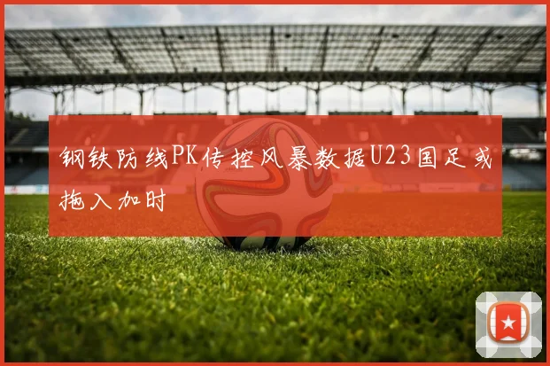 钢铁防线PK传控风暴数据U23国足或拖入加时