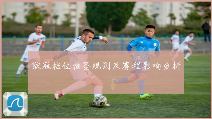 欧冠档位抽签规则及赛程影响分析