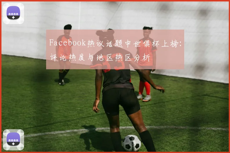 Facebook热议话题中世俱杯上榜：评论热度与地区热区分析